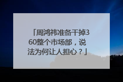 周鸿祎准备干掉360整个市场部，说法为何让人担心？