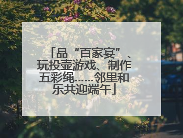 品“百家宴”、玩投壶游戏、制作五彩绳……邻里和乐共迎端午