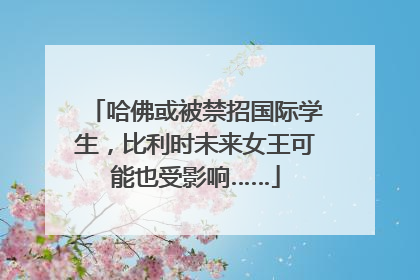 哈佛或被禁招国际学生，比利时未来女王可能也受影响……