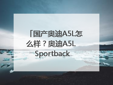 国产奥迪A5L怎么样？奥迪A5L Sportback以科技重塑豪华运动轿车市场格局