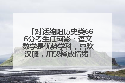对话绵阳历史类666分考生任珂影：语文数学是优势学科，喜欢汉服，用哭释放情绪
