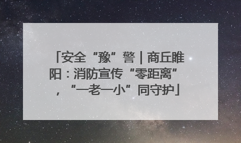 安全“豫”警｜商丘睢阳：消防宣传“零距离”，“一老一小”同守护
