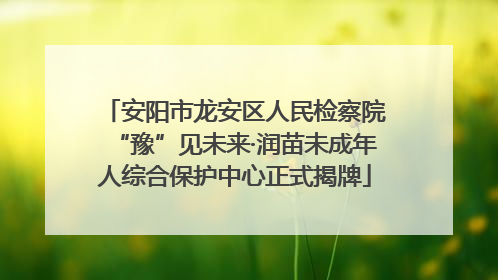 安阳市龙安区人民检察院“豫”见未来·润苗未成年人综合保护中心正式揭牌