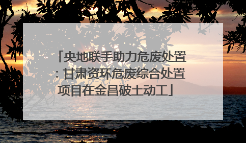 央地联手助力危废处置：甘肃资环危废综合处置项目在金昌破土动工