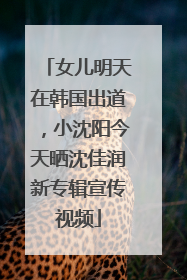 女儿明天在韩国出道，小沈阳今天晒沈佳润新专辑宣传视频