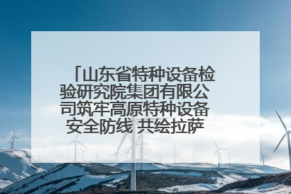 山东省特种设备检验研究院集团有限公司筑牢高原特种设备安全防线 共绘拉萨美好生活画卷