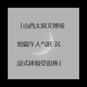 山西太原文博场馆端午人气旺 沉浸式体验受追捧