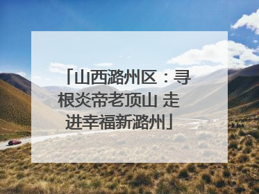 山西潞州区：寻根炎帝老顶山 走进幸福新潞州