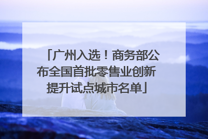 广州入选！商务部公布全国首批零售业创新提升试点城市名单
