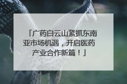 广药白云山紧抓东南亚市场机遇，开启医药产业合作新篇！