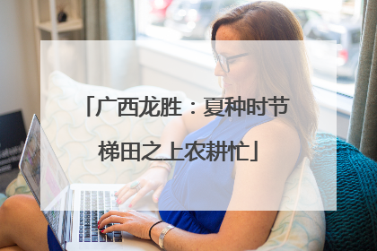 广西龙胜：夏种时节 梯田之上农耕忙