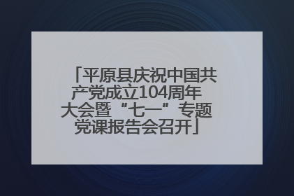 平原县庆祝中国共产党成立104周年大会暨“七一”专题党课报告会召开