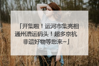 开集啦！运河市集亮相通州漕运码头！超多京杭非遗好物等您来~