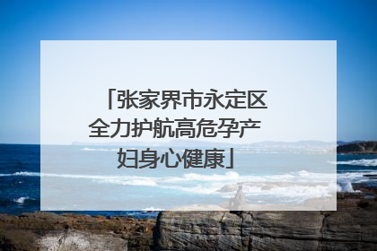 张家界市永定区全力护航高危孕产妇身心健康