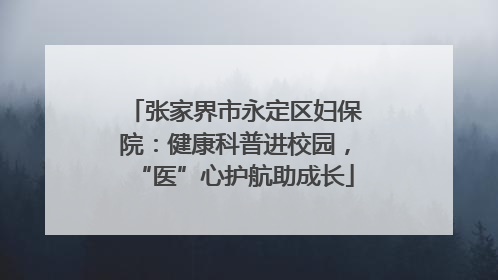 张家界市永定区妇保院：健康科普进校园，“医”心护航助成长