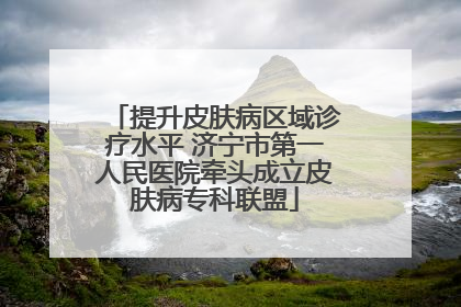 提升皮肤病区域诊疗水平 济宁市第一人民医院牵头成立皮肤病专科联盟