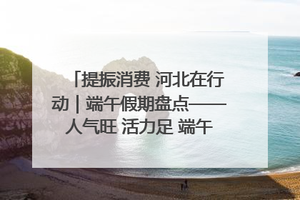 提振消费 河北在行动｜端午假期盘点——人气旺 活力足 端午经济“热浪”迭起