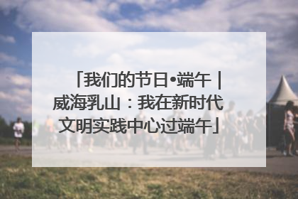 我们的节日•端午｜威海乳山：我在新时代文明实践中心过端午