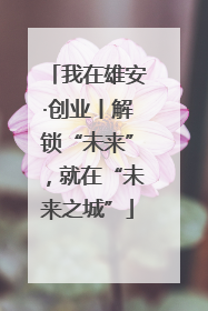 我在雄安·创业丨解锁“未来”，就在“未来之城”