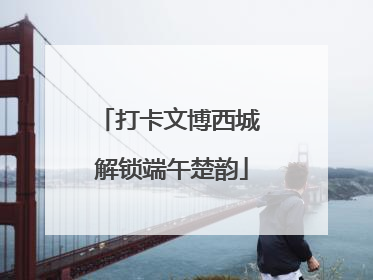 打卡文博西城 解锁端午楚韵