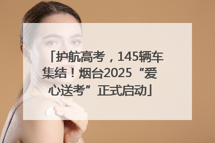 护航高考，145辆车集结！烟台2025“爱心送考”正式启动