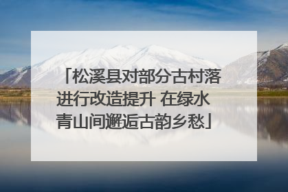 松溪县对部分古村落进行改造提升 在绿水青山间邂逅古韵乡愁