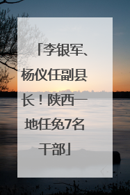 李银军、杨仪任副县长！陕西一地任免7名干部