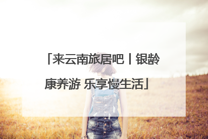 来云南旅居吧丨银龄康养游 乐享慢生活
