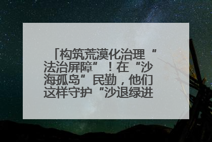 构筑荒漠化治理“法治屏障”！在“沙海孤岛”民勤，他们这样守护“沙退绿进”的生态奇迹