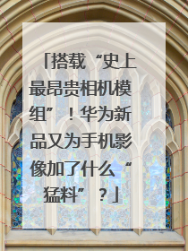 搭载“史上最昂贵相机模组”！华为新品又为手机影像加了什么“猛料”？