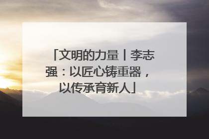 文明的力量丨李志强：以匠心铸重器，以传承育新人