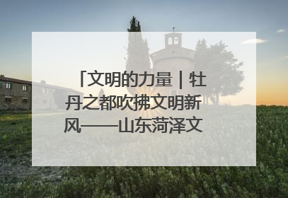 文明的力量｜牡丹之都吹拂文明新风——山东菏泽文明创建一线见闻