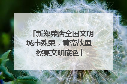 新郑荣膺全国文明城市殊荣，黄帝故里擦亮文明底色