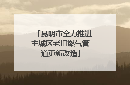 昆明市全力推进主城区老旧燃气管道更新改造