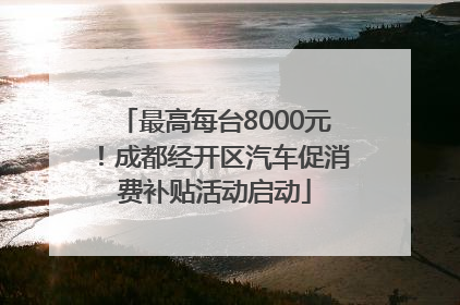 最高每台8000元！成都经开区汽车促消费补贴活动启动