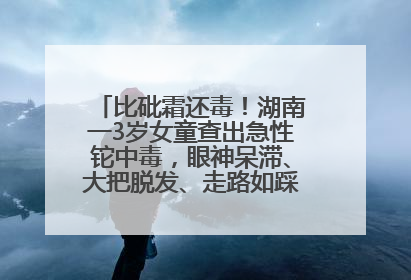 比砒霜还毒！湖南一3岁女童查出急性铊中毒，眼神呆滞、大把脱发、走路如踩棉花……