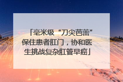 毫米级“刀尖芭蕾”保住患者肛门，协和医生挑战复杂肛管早癌