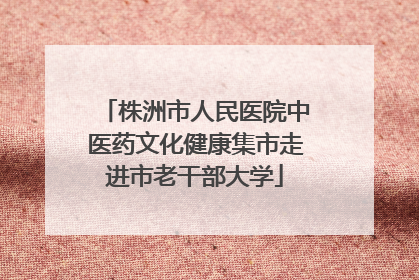 株洲市人民医院中医药文化健康集市走进市老干部大学