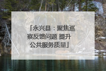 永兴县：聚焦巡察反馈问题 提升公共服务质量