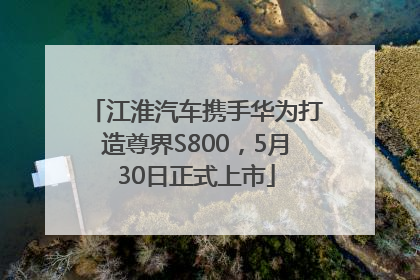 江淮汽车携手华为打造尊界S800，5月30日正式上市