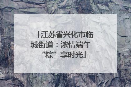 江苏省兴化市临城街道：浓情端午 “粽”享时光
