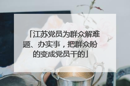 江苏党员为群众解难题、办实事，把群众盼的变成党员干的