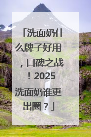 洗面奶什么牌子好用，口碑之战！2025洗面奶谁更出圈？
