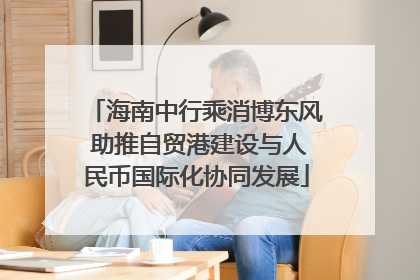 海南中行乘消博东风 助推自贸港建设与人民币国际化协同发展