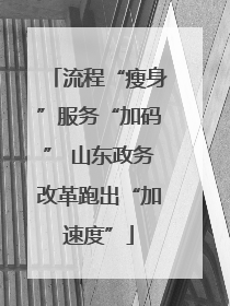 流程“瘦身”服务“加码” 山东政务改革跑出“加速度”
