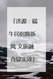 济源：端午民俗焕新风 文旅融合显实效