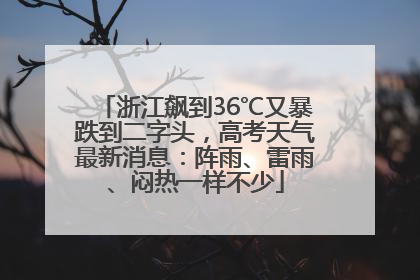 浙江飙到36℃又暴跌到二字头，高考天气最新消息：阵雨、雷雨、闷热一样不少