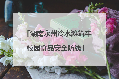 湖南永州冷水滩筑牢校园食品安全防线