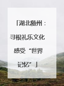 湖北随州：寻根礼乐文化 感受“世界记忆”