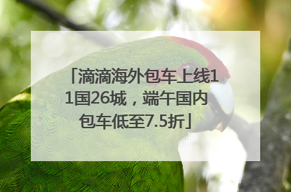 滴滴海外包车上线11国26城，端午国内包车低至7.5折